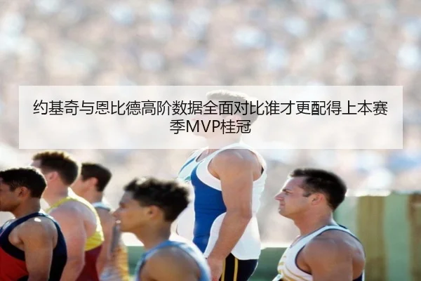 约基奇与恩比德高阶数据全面对比谁才更配得上本赛季MVP桂冠