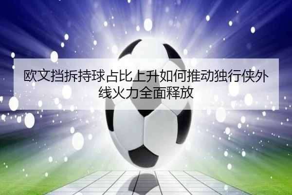 欧文挡拆持球占比上升如何推动独行侠外线火力全面释放